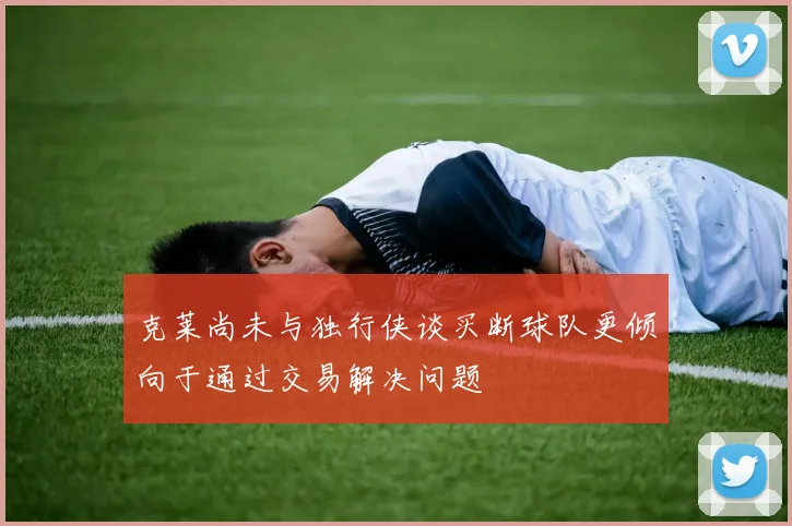 克莱尚未与独行侠谈买断球队更倾向于通过交易解决问题