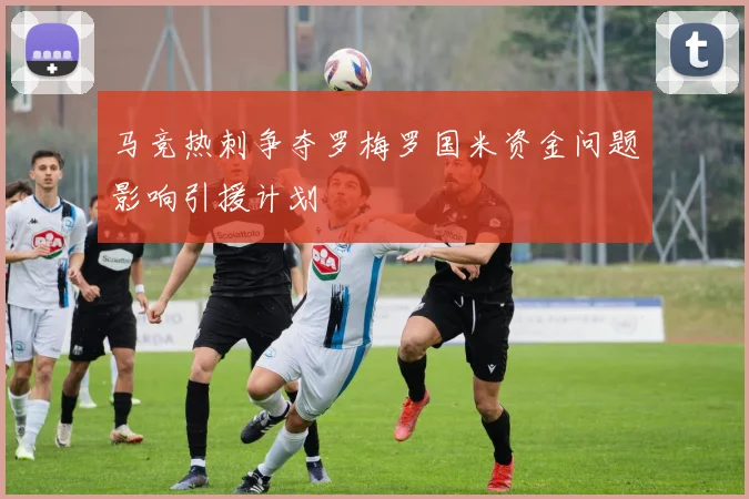 马竞热刺争夺罗梅罗国米资金问题影响引援计划