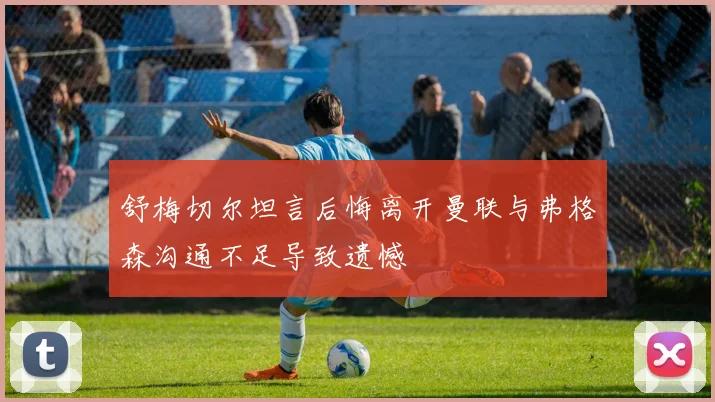舒梅切尔坦言后悔离开曼联与弗格森沟通不足导致遗憾