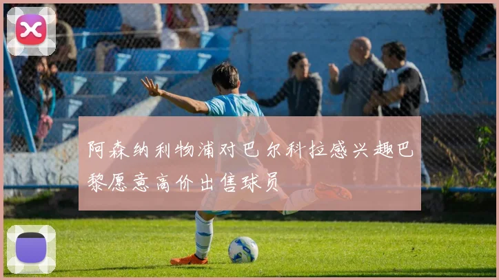 阿森纳利物浦对巴尔科拉感兴趣巴黎愿意高价出售球员