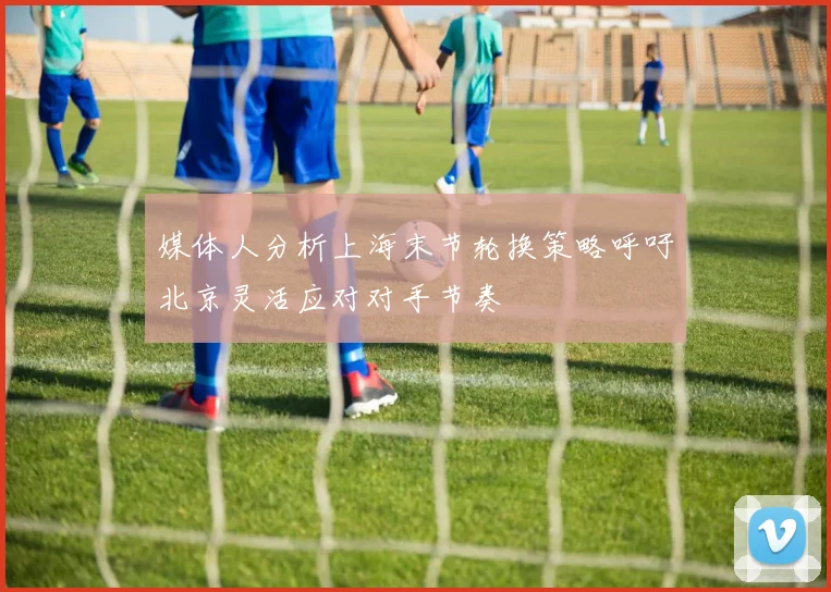 媒体人分析上海末节轮换策略呼吁北京灵活应对对手节奏