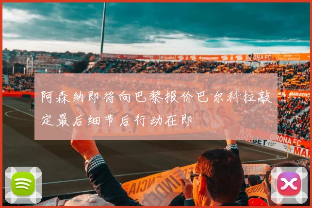 阿森纳即将向巴黎报价巴尔科拉敲定最后细节后行动在即