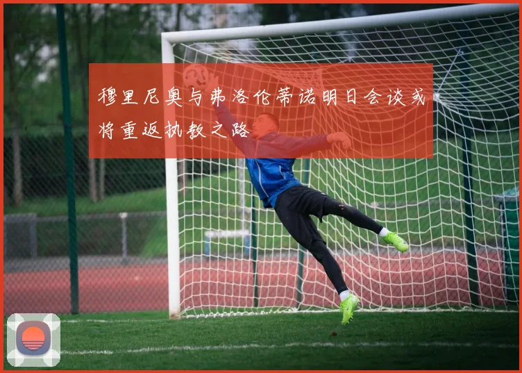 穆里尼奥与弗洛伦蒂诺明日会谈或将重返执教之路