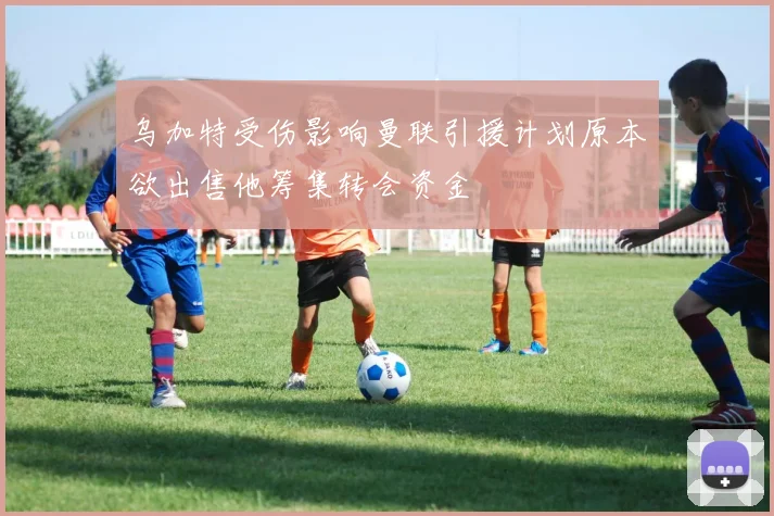 乌加特受伤影响曼联引援计划原本欲出售他筹集转会资金