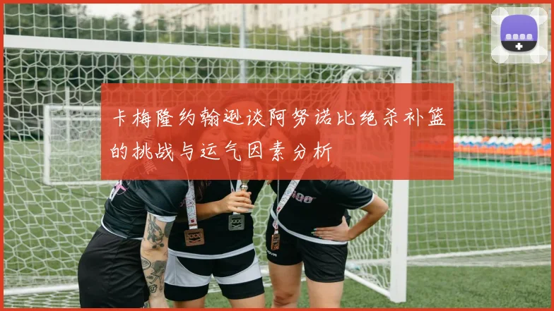 卡梅隆约翰逊谈阿努诺比绝杀补篮的挑战与运气因素分析
