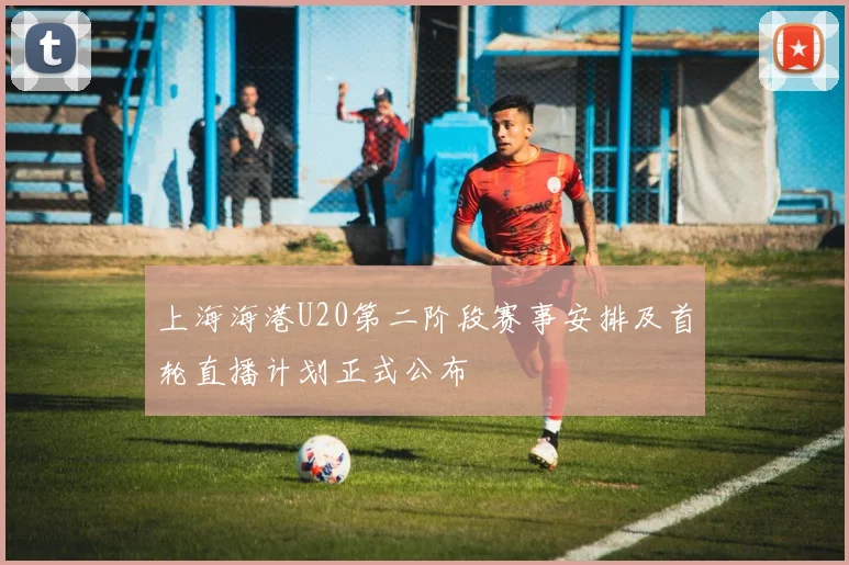 上海海港U20第二阶段赛事安排及首轮直播计划正式公布