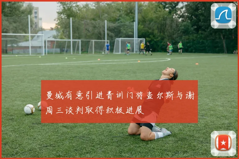 曼城有意引进青训门将查尔斯与谢周三谈判取得积极进展