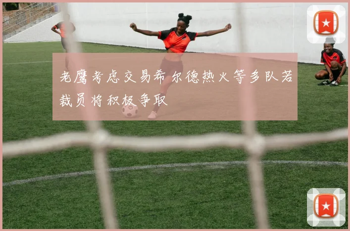 老鹰考虑交易希尔德热火等多队若裁员将积极争取