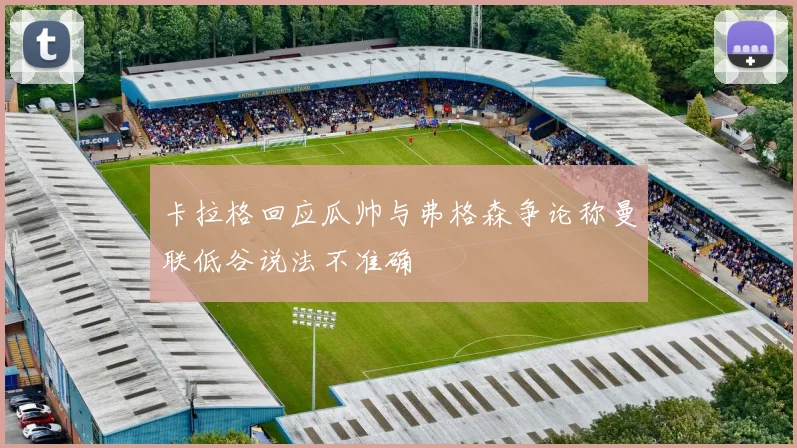 卡拉格回应瓜帅与弗格森争论称曼联低谷说法不准确