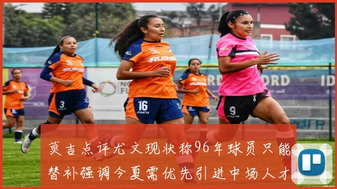 莫吉点评尤文现状称96年球员只能替补强调今夏需优先引进中场人才
