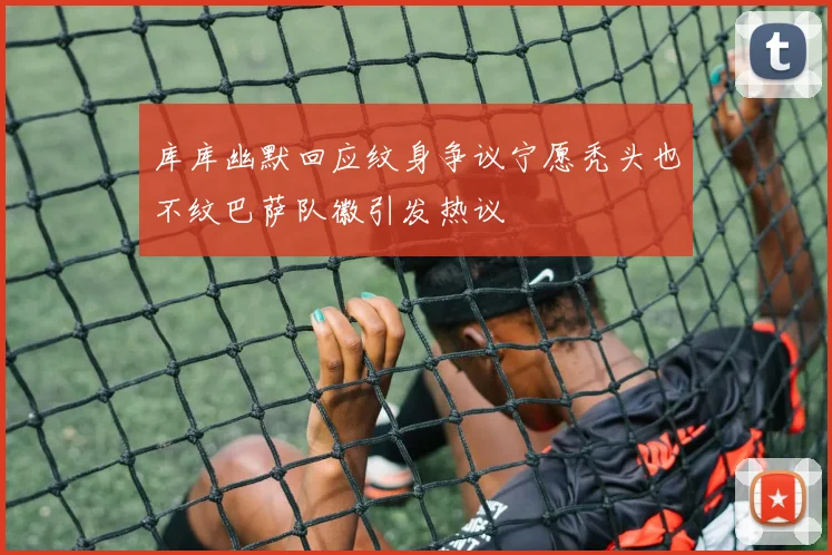 库库幽默回应纹身争议宁愿秃头也不纹巴萨队徽引发热议