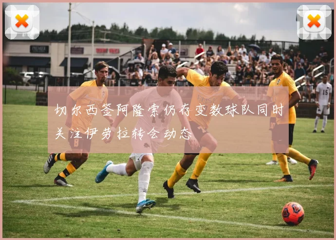 切尔西签阿隆索仍存变数球队同时关注伊劳拉转会动态