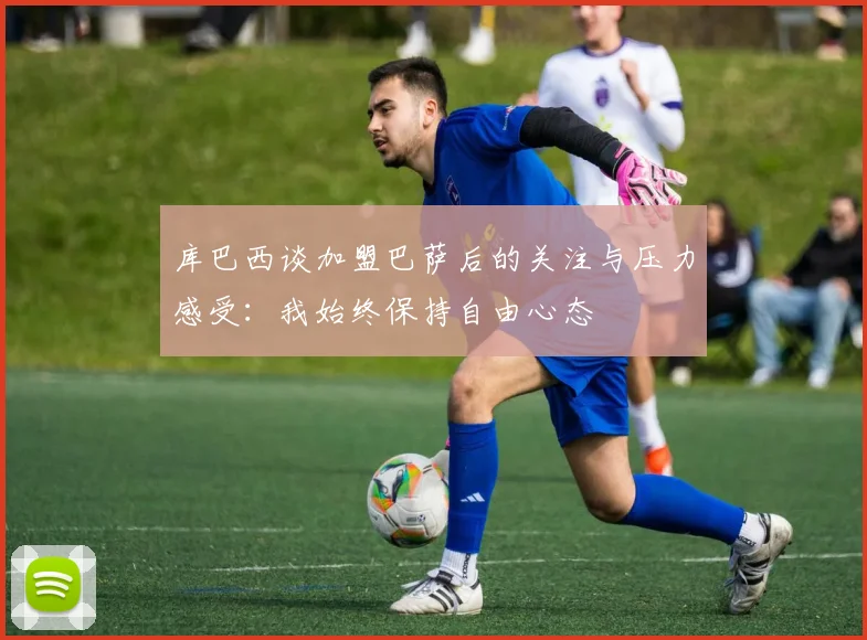 库巴西谈加盟巴萨后的关注与压力感受：我始终保持自由心态