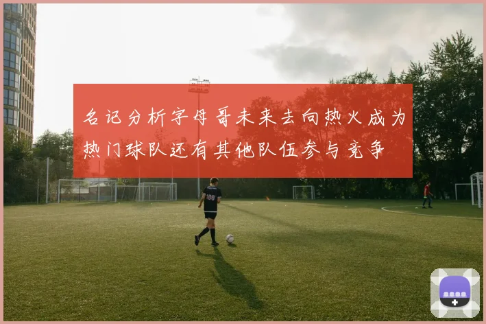 名记分析字母哥未来去向热火成为热门球队还有其他队伍参与竞争