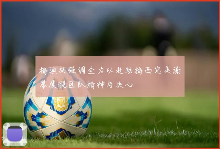 梅迪纳强调全力以赴助梅西完美谢幕展现团队精神与决心
