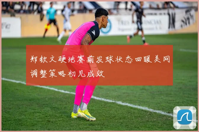 郑钦文硬地赛前发球状态回暖美网调整策略初见成效