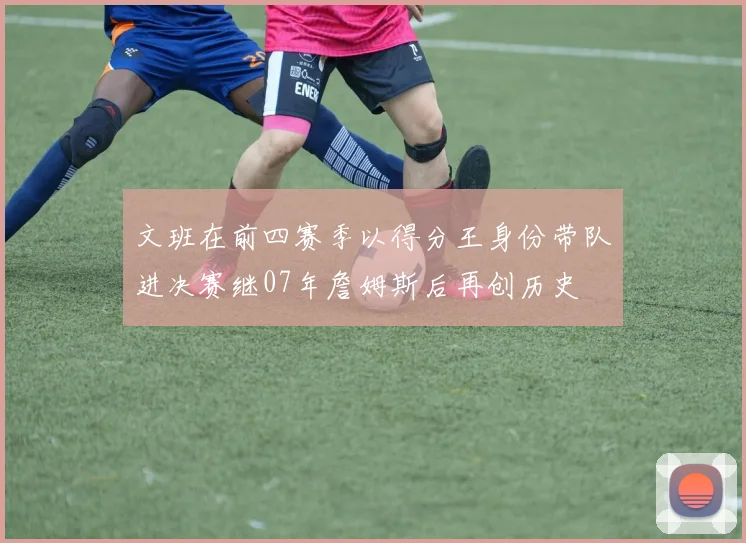 文班在前四赛季以得分王身份带队进决赛继07年詹姆斯后再创历史