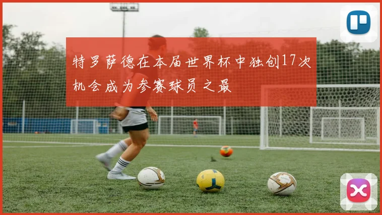 特罗萨德在本届世界杯中独创17次机会成为参赛球员之最
