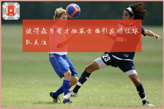 彼得森与奇才独家会面引发顺位球队关注