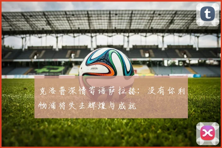 克洛普深情寄语萨拉赫：没有你利物浦将失去辉煌与成就