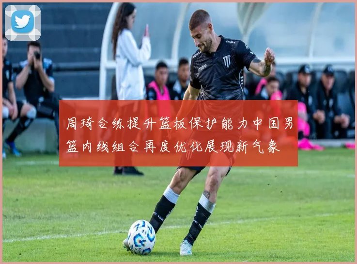 周琦合练提升篮板保护能力中国男篮内线组合再度优化展现新气象