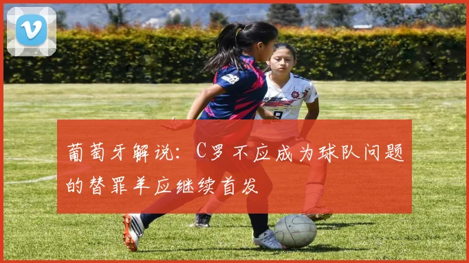 葡萄牙解说：C罗不应成为球队问题的替罪羊应继续首发