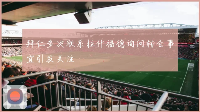 拜仁多次联系拉什福德询问转会事宜引发关注