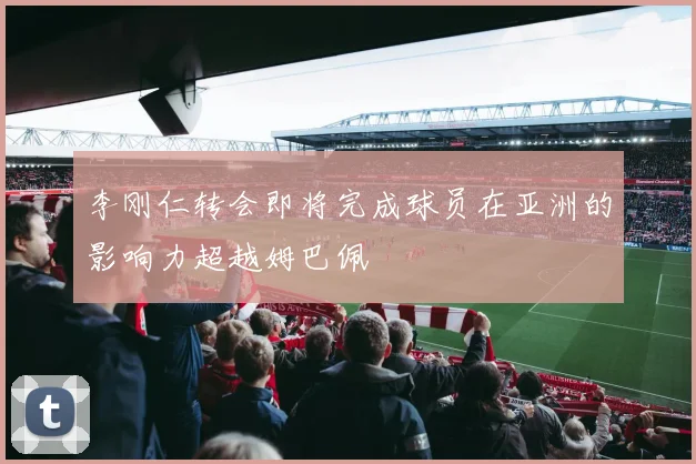 李刚仁转会即将完成球员在亚洲的影响力超越姆巴佩