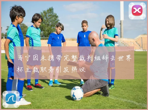 马宁因未携带完整裁判组辞去世界杯主裁职务引发热议