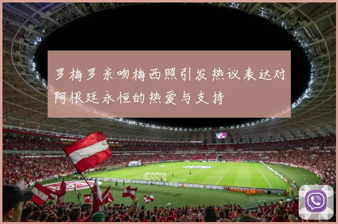 罗梅罗亲吻梅西照引发热议表达对阿根廷永恒的热爱与支持
