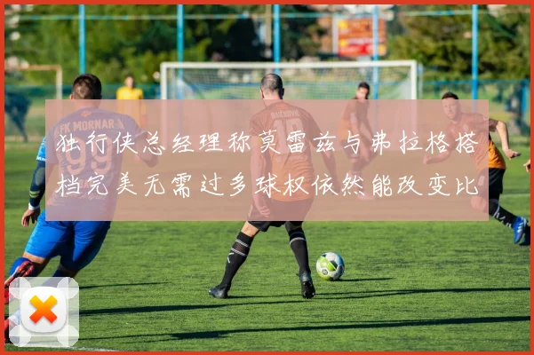 独行侠总经理称莫雷兹与弗拉格搭档完美无需过多球权依然能改变比赛局势