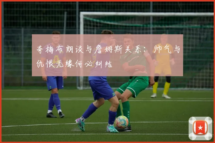夸梅布朗谈与詹姆斯关系：帅气与仇恨无缘何必纠结