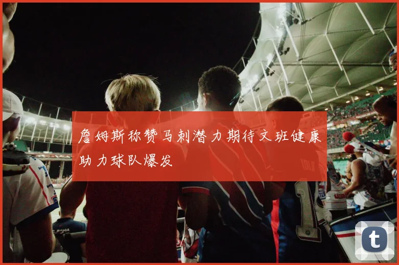 詹姆斯称赞马刺潜力期待文班健康助力球队爆发