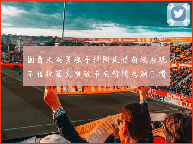 国青大满贯选手科阿皮特前场表现不佳投篮失准致市场行情急剧下滑