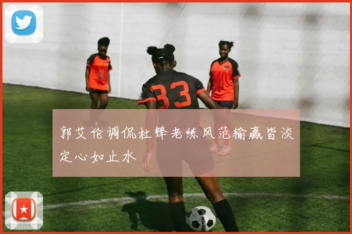 郭艾伦调侃杜锋老练风范输赢皆淡定心如止水